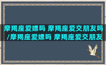 摩羯座爱嫖吗 摩羯座爱交朋友吗/摩羯座爱嫖吗 摩羯座爱交朋友吗-我的网站